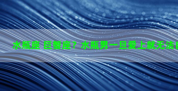 水瓶座 巨蟹座？水瓶男一旦爱上就无法自拔的星座